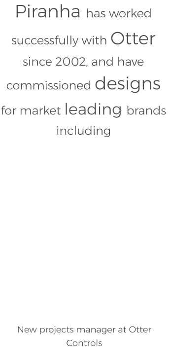 Piranha has worked successfully with Otter since 2002, and have commissioned designs for market leading brands including              New projects manager at Otter Controls